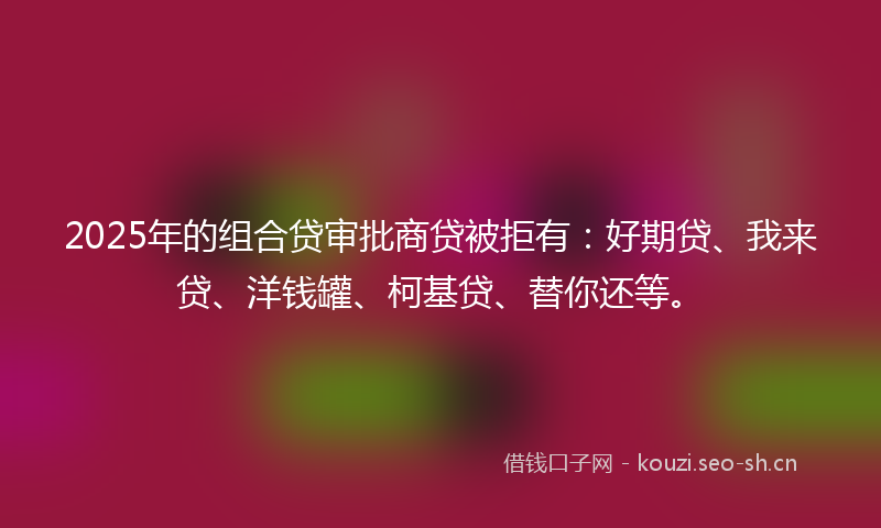 2025年的组合贷审批商贷被拒有：好期贷、我来贷、洋钱罐、柯基贷、替你还等。