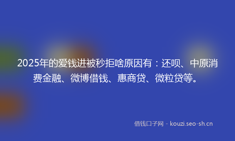 2025年的爱钱进被秒拒啥原因有：还呗、中原消费金融、微博借钱、惠商贷、微粒贷等。
