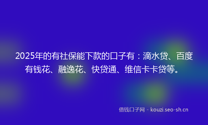 2025年的有社保能下款的口子有：滴水贷、百度有钱花、融逸花、快贷通、维信卡卡贷等。
