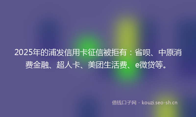2025年的浦发信用卡征信被拒有：省呗、中原消费金融、超人卡、美团生活费、e微贷等。