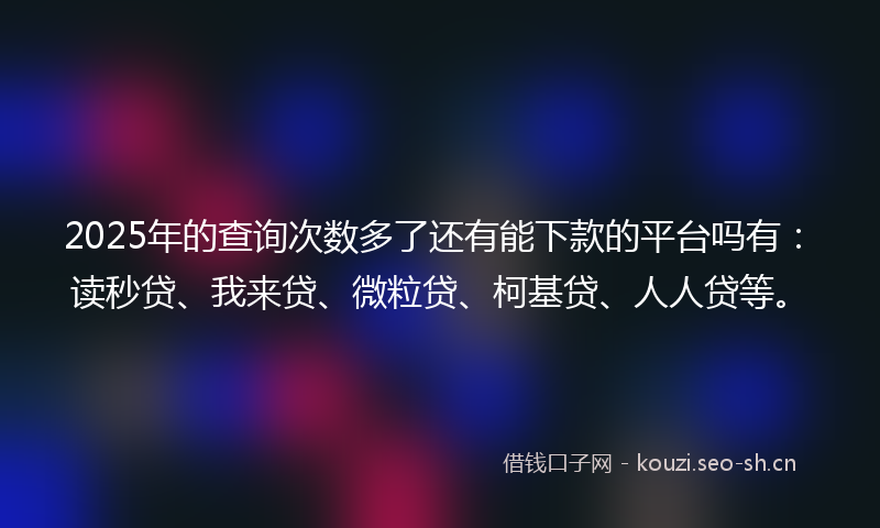 2025年的查询次数多了还有能下款的平台吗有：读秒贷、我来贷、微粒贷、柯基贷、人人贷等。