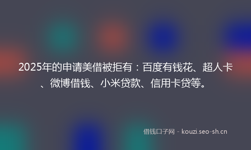 2025年的申请美借被拒有：百度有钱花、超人卡、微博借钱、小米贷款、信用卡贷等。