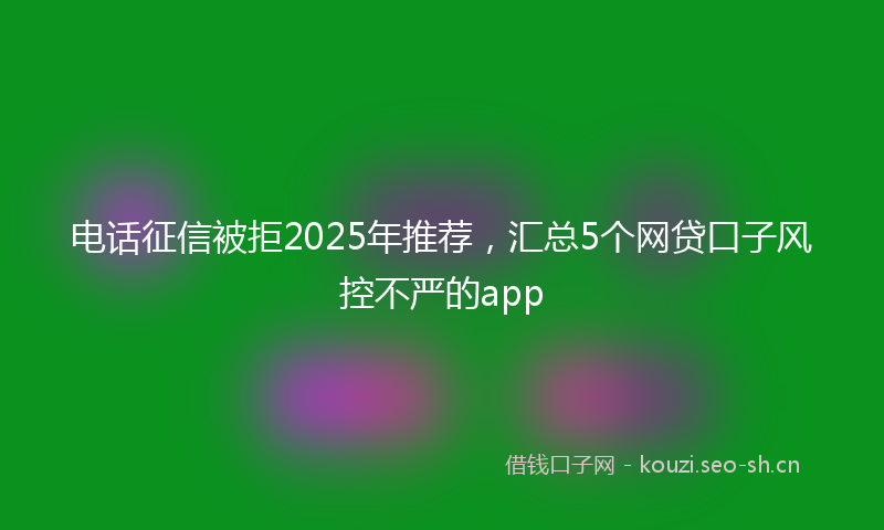 电话征信被拒2025年推荐，汇总5个网贷口子风控不严的app