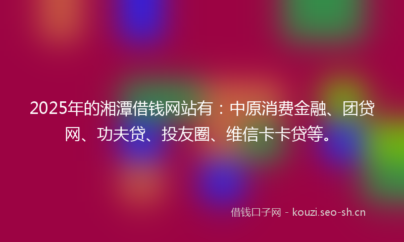 2025年的湘潭借钱网站有：中原消费金融、团贷网、功夫贷、投友圈、维信卡卡贷等。