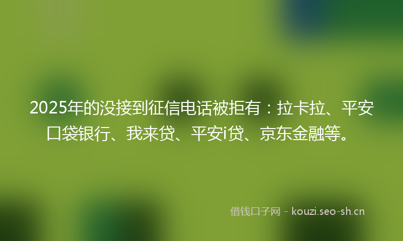 2025年的没接到征信电话被拒有：拉卡拉、平安口袋银行、我来贷、平安i贷、京东金融等。