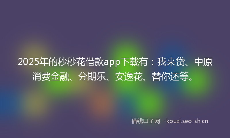 2025年的秒秒花借款app下载有：我来贷、中原消费金融、分期乐、安逸花、替你还等。