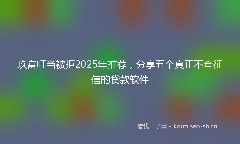 玖富叮当被拒2025年推荐，分享五个真正不查征信的贷款软件