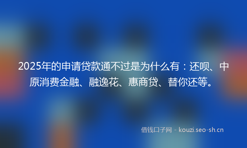 2025年的申请贷款通不过是为什么有：还呗、中原消费金融、融逸花、惠商贷、替你还等。