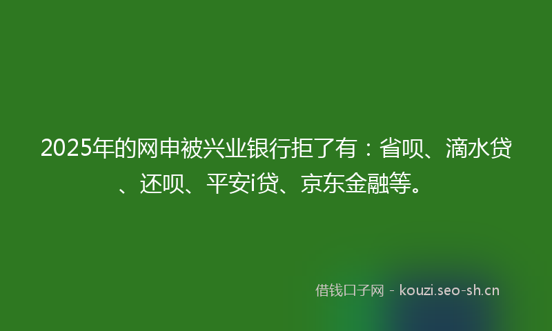 2025年的网申被兴业银行拒了有：省呗、滴水贷、还呗、平安i贷、京东金融等。