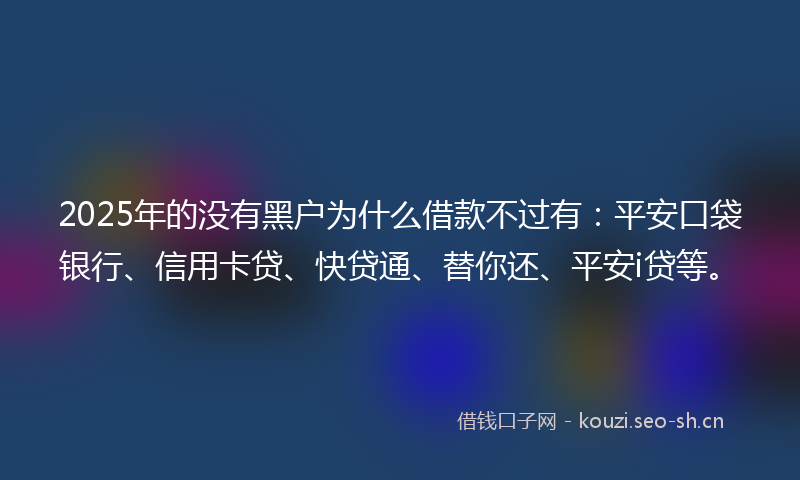 2025年的没有黑户为什么借款不过有：平安口袋银行、信用卡贷、快贷通、替你还、平安i贷等。