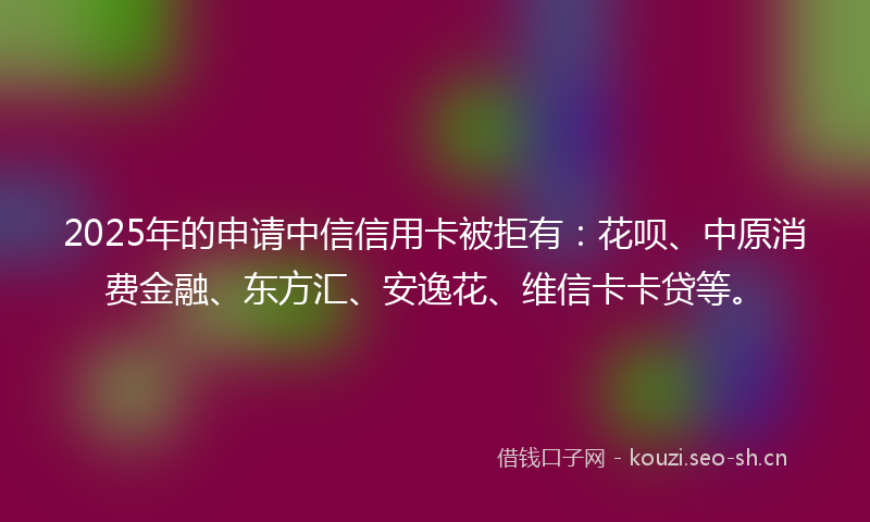 2025年的申请中信信用卡被拒有：花呗、中原消费金融、东方汇、安逸花、维信卡卡贷等。