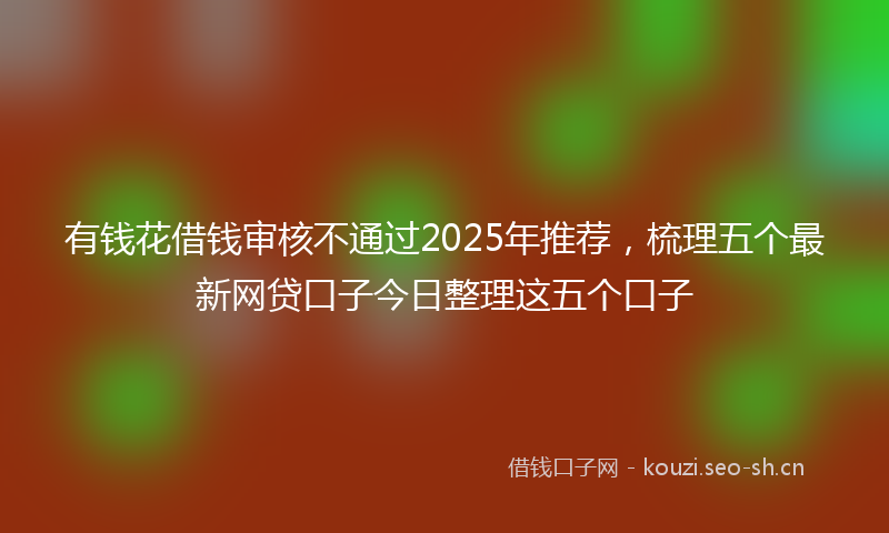 有钱花借钱审核不通过2025年推荐，梳理五个最新网贷口子今日整理这五个口子