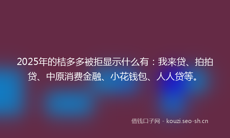 2025年的桔多多被拒显示什么有：我来贷、拍拍贷、中原消费金融、小花钱包、人人贷等。