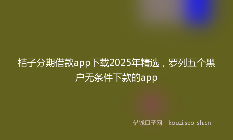 桔子分期借款app下载2025年精选，罗列五个黑户无条件下款的app