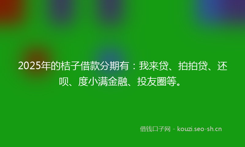 2025年的桔子借款分期有：我来贷、拍拍贷、还呗、度小满金融、投友圈等。