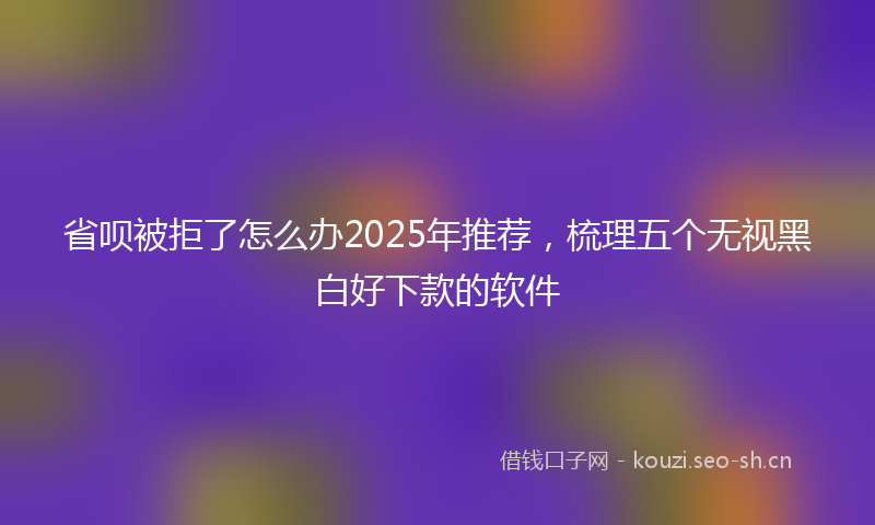 省呗被拒了怎么办2025年推荐，梳理五个无视黑白好下款的软件