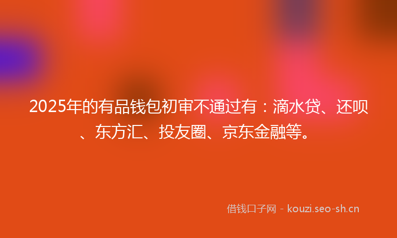 2025年的有品钱包初审不通过有：滴水贷、还呗、东方汇、投友圈、京东金融等。
