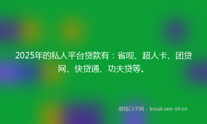 2025年的私人平台贷款有：省呗、超人卡、团贷网、快贷通、功夫贷等。