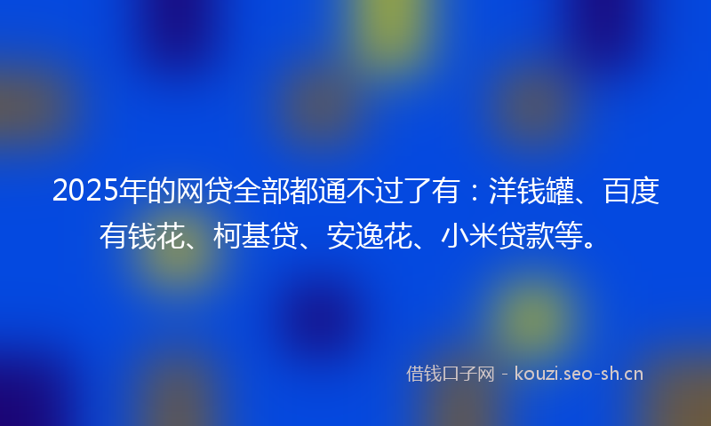2025年的网贷全部都通不过了有：洋钱罐、百度有钱花、柯基贷、安逸花、小米贷款等。