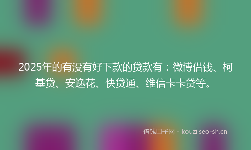 2025年的有没有好下款的贷款有：微博借钱、柯基贷、安逸花、快贷通、维信卡卡贷等。