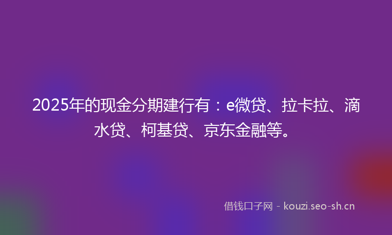 2025年的现金分期建行有：e微贷、拉卡拉、滴水贷、柯基贷、京东金融等。