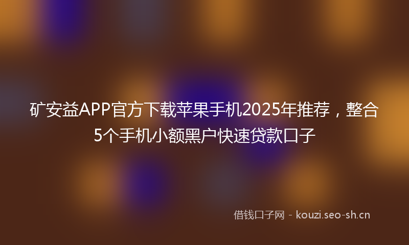 矿安益APP官方下载苹果手机2025年推荐，整合5个手机小额黑户快速贷款口子