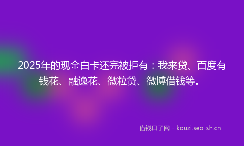 2025年的现金白卡还完被拒有：我来贷、百度有钱花、融逸花、微粒贷、微博借钱等。