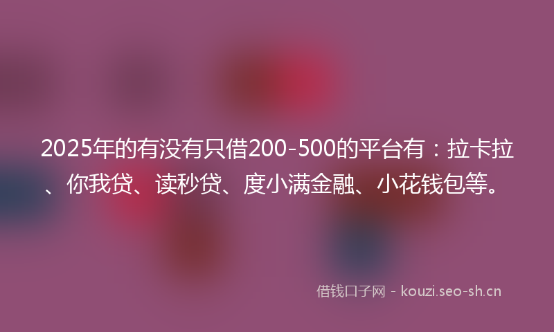 2025年的有没有只借200-500的平台有：拉卡拉、你我贷、读秒贷、度小满金融、小花钱包等。