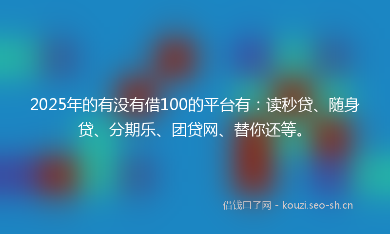 2025年的有没有借100的平台有：读秒贷、随身贷、分期乐、团贷网、替你还等。
