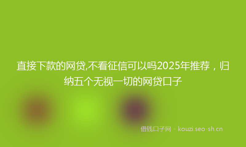 直接下款的网贷,不看征信可以吗2025年推荐，归纳五个无视一切的网贷口子