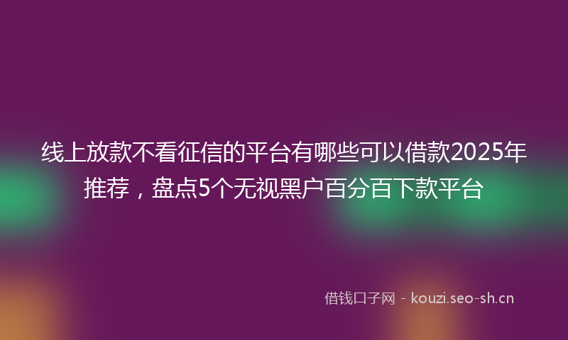 线上放款不看征信的平台有哪些可以借款2025年推荐，盘点5个无视黑户百分百下款平台