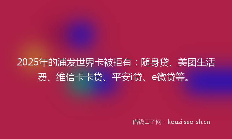 2025年的浦发世界卡被拒有：随身贷、美团生活费、维信卡卡贷、平安i贷、e微贷等。