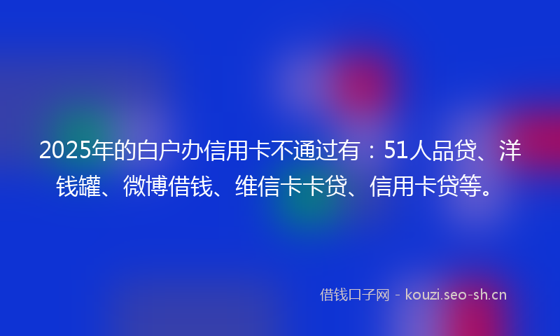 2025年的白户办信用卡不通过有：51人品贷、洋钱罐、微博借钱、维信卡卡贷、信用卡贷等。