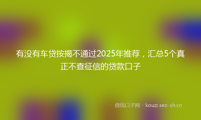 有没有车贷按揭不通过2025年推荐，汇总5个真正不查征信的贷款口子