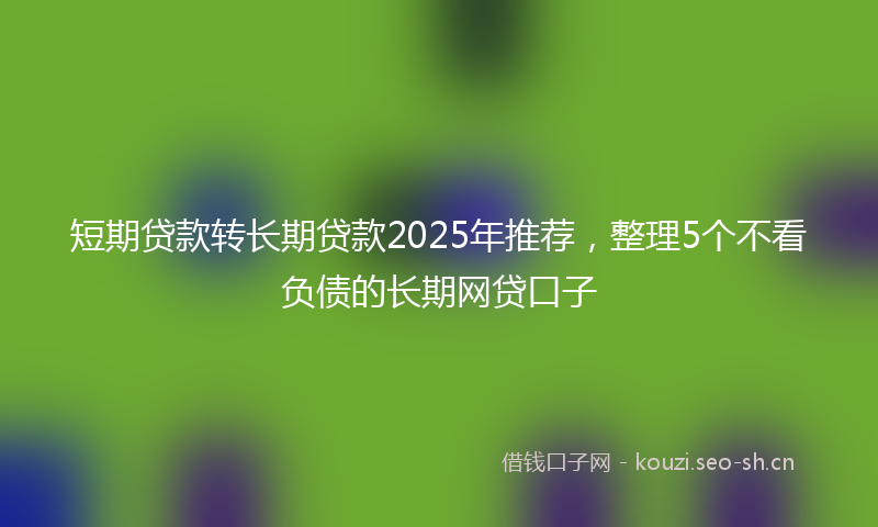 短期贷款转长期贷款2025年推荐，整理5个不看负债的长期网贷口子