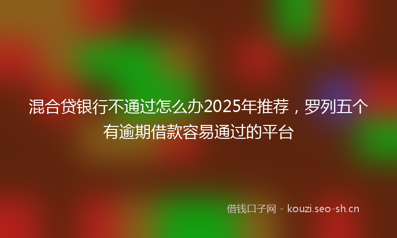 混合贷银行不通过怎么办2025年推荐，罗列五个有逾期借款容易通过的平台