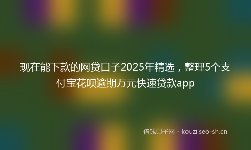 现在能下款的网贷口子2025年精选，整理5个支付宝花呗逾期万元快速贷款app