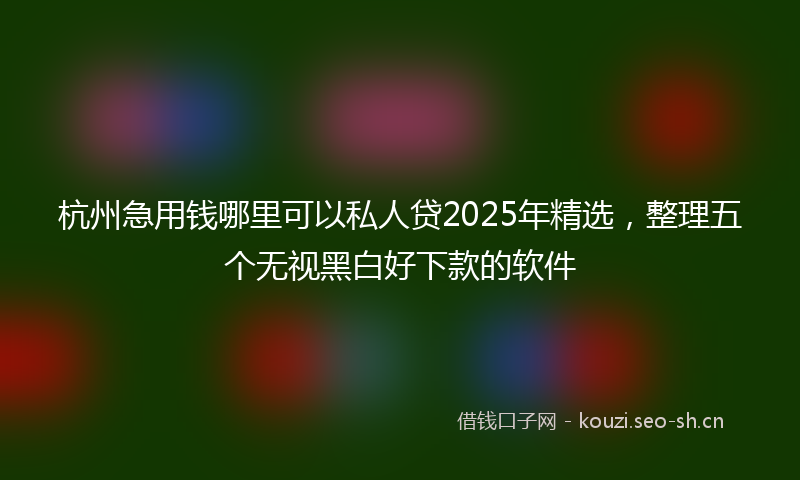 杭州急用钱哪里可以私人贷2025年精选，整理五个无视黑白好下款的软件