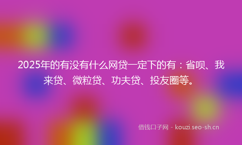 2025年的有没有什么网贷一定下的有：省呗、我来贷、微粒贷、功夫贷、投友圈等。