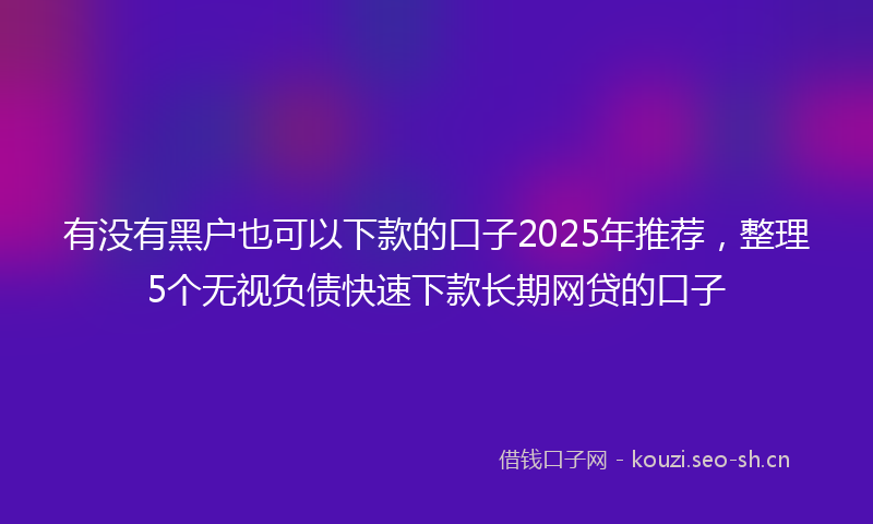 有没有黑户也可以下款的口子2025年推荐，整理5个无视负债快速下款长期网贷的口子