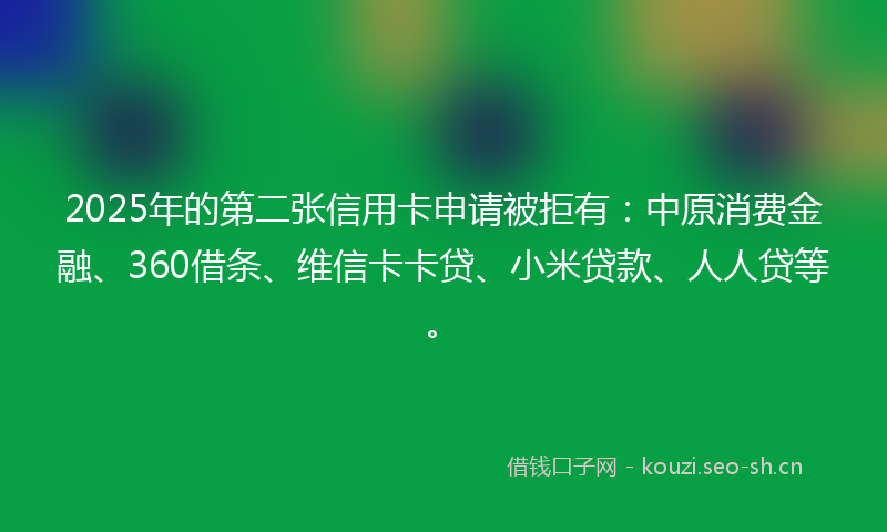 2025年的第二张信用卡申请被拒有：中原消费金融、360借条、维信卡卡贷、小米贷款、人人贷等。