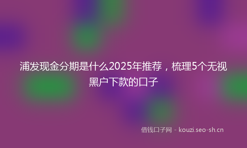 浦发现金分期是什么2025年推荐，梳理5个无视黑户下款的口子