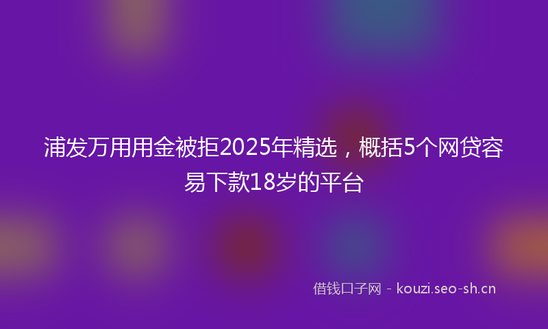 浦发万用用金被拒2025年精选，概括5个网贷容易下款18岁的平台