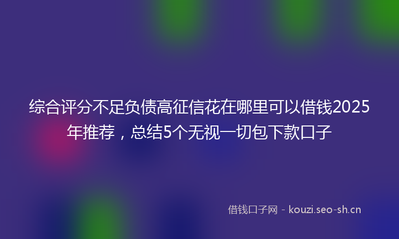 综合评分不足负债高征信花在哪里可以借钱2025年推荐，总结5个无视一切包下款口子