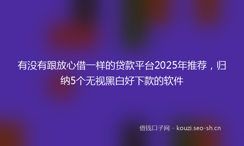 有没有跟放心借一样的贷款平台2025年推荐，归纳5个无视黑白好下款的软件