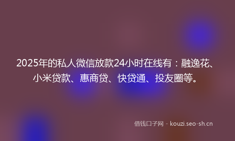 2025年的私人微信放款24小时在线有：融逸花、小米贷款、惠商贷、快贷通、投友圈等。