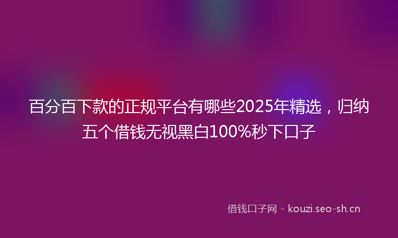 百分百下款的正规平台有哪些2025年精选，归纳五个借钱无视黑白100%秒下口子