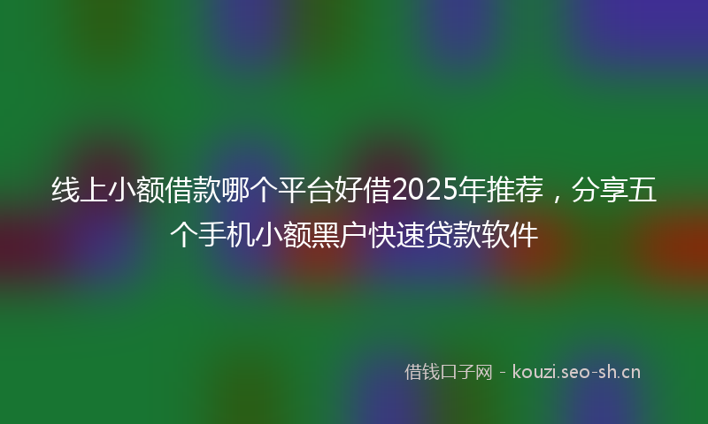 线上小额借款哪个平台好借2025年推荐，分享五个手机小额黑户快速贷款软件