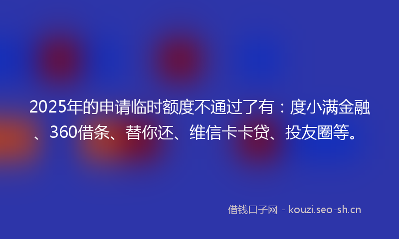 2025年的申请临时额度不通过了有：度小满金融、360借条、替你还、维信卡卡贷、投友圈等。
