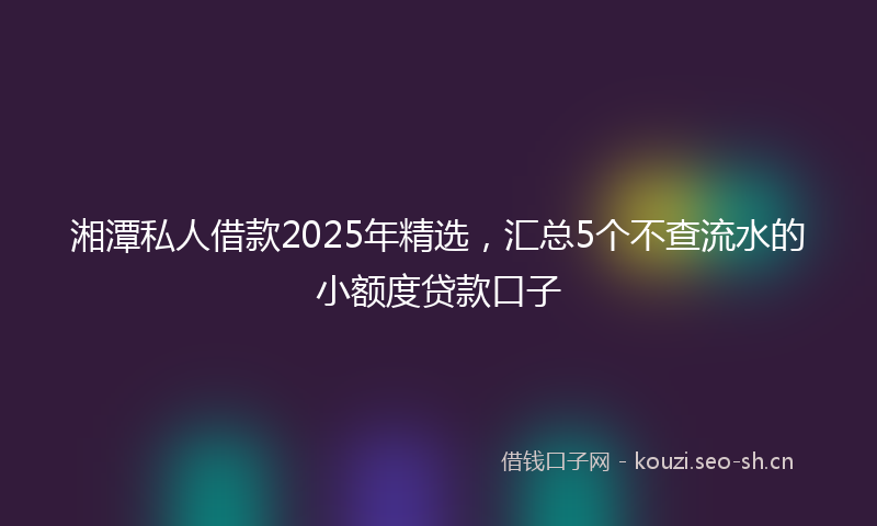 湘潭私人借款2025年精选，汇总5个不查流水的小额度贷款口子